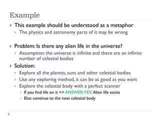 Example


This example should be understood as a metaphor




Problem: Is there any alien life in the universe?




The physics and astronomy parts of it may be wrong

Assumption: the universe is infinite and there are an infinite
number of celestial bodies

Solution:




Explore all the planets, suns and other celestial bodies
Use any exploring method, it can be as good as you want
Explore the celestial body with a perfect scanner



If you find life on it => ANSWER:YES! Alien life exists
Else: continue to the next celestial body

 