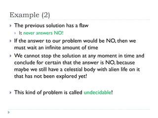 Example (2)


The previous solution has a flaw







It never answers NO!

If the answer to our problem would be NO, then we
must wait an infinite amount of time
We cannot stop the solution at any moment in time and
conclude for certain that the answer is NO, because
maybe we still have a celestial body with alien life on it
that has not been explored yet!
This kind of problem is called undecidable!

 