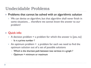 Undecidable Problems


Problems that cannot be solved with an algorithmic solution




We can devise an algorithm, but that algorithm shall never finish in
some situations… therefore we cannot know the answer to our
problem!

Quick info:


A decision problem = a problem for which the answer is {yes, no}




Is n a prime number ?

An optimum problem = a problem for each we need to find the
optimum solution out of a set of possible solutions



Which is the shortest path between two vertices in a graph ?
Optimum = minimum or maximum

 