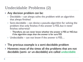 Undecidable Problems (2)


Any decision problem can be:



Decidable – can always solve the problem with an algorithm
that always finishes!
Semi-decidable – can devise a pseudo-algorithm for solving the
problem that only finishes if the answer is YES, but it never
finishes otherwise!







Therefore, we can never know whether the answer is YES or NO, but
if the algorithm stops than the answer is for sure YES

Undecidable – can not know if the answer is YES…

The previous example is a semi-decidable problem
However, most of the times all the problems that are not
decidable (semi- or un-decidable) are called undecidable

 