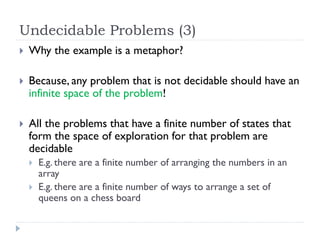 Undecidable Problems (3)


Why the example is a metaphor?



Because, any problem that is not decidable should have an
infinite space of the problem!



All the problems that have a finite number of states that
form the space of exploration for that problem are
decidable



E.g. there are a finite number of arranging the numbers in an
array
E.g. there are a finite number of ways to arrange a set of
queens on a chess board

 