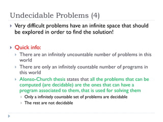 Undecidable Problems (4)


Very difficult problems have an infinite space that should
be explored in order to find the solution!



Quick info:




There are an infinitely uncountable number of problems in this
world
There are only an infinitely countable number of programs in
this world
Alonso-Church thesis states that all the problems that can be
computed (are decidable) are the ones that can have a
program associated to them, that is used for solving them



Only a infinitely countable set of problems are decidable
The rest are not decidable

 