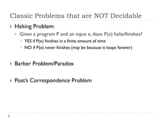 Classic Problems that are NOT Decidable


Halting Problem:


Given a program P and an input x, does P(x) halts/finishes?



YES if P(x) finishes in a finite amount of time
NO if P(x) never finishes (may be because it loops forever)



Barber Problem/Paradox



Post’s Correspondence Problem

 