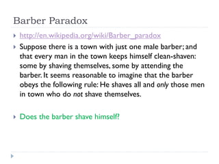 Barber Paradox





http://en.wikipedia.org/wiki/Barber_paradox
Suppose there is a town with just one male barber; and
that every man in the town keeps himself clean-shaven:
some by shaving themselves, some by attending the
barber. It seems reasonable to imagine that the barber
obeys the following rule: He shaves all and only those men
in town who do not shave themselves.
Does the barber shave himself?

 