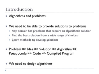 Introduction


Algorithms and problems



We need to be able to provide solutions to problems





Any domain has problems that require an algorithmic solution
Find the best solution from a wide range of choices
Learn methods to develop solutions



Problem => Idea => Solution => Algorithm =>
Pseudocode => Code => Compiled Program



We need to design algorithms

 