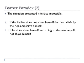 Barber Paradox (2)


1.
2.

The situation presented is in fact impossible:
If the barber does not shave himself, he must abide by
the rule and shave himself.
If he does shave himself, according to the rule he will
not shave himself

 
