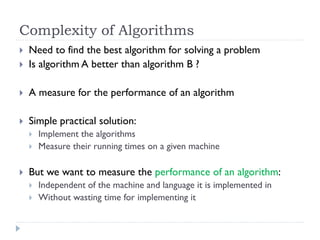 Complexity of Algorithms


Need to find the best algorithm for solving a problem
Is algorithm A better than algorithm B ?



A measure for the performance of an algorithm



Simple practical solution:








Implement the algorithms
Measure their running times on a given machine

But we want to measure the performance of an algorithm:



Independent of the machine and language it is implemented in
Without wasting time for implementing it

 