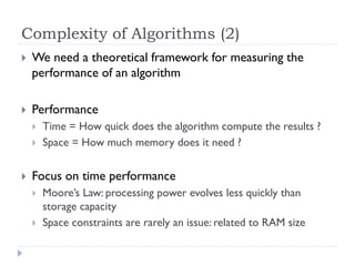 Complexity of Algorithms (2)


We need a theoretical framework for measuring the
performance of an algorithm



Performance






Time = How quick does the algorithm compute the results ?
Space = How much memory does it need ?

Focus on time performance



Moore’s Law: processing power evolves less quickly than
storage capacity
Space constraints are rarely an issue: related to RAM size

 