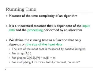 Running Time


Measure of the time complexity of an algorithm



It is a theoretical measure that is dependent of the input
data and the processing performed by an algorithm



We define the running time as a function that only
depends on the size of the input data





The size of the input data is measured by positive integers
For arrays: A[n]
For graphs: G(V, E), |V| = n, |E| = m
For multiplying 3 matrices: lines1, columns1, columns2

 