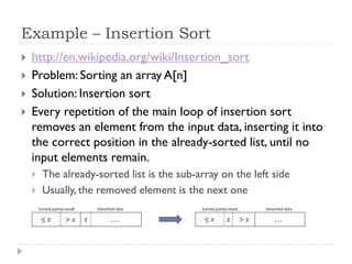 Example – Insertion Sort





http://en.wikipedia.org/wiki/Insertion_sort
Problem: Sorting an array A[n]
Solution: Insertion sort
Every repetition of the main loop of insertion sort
removes an element from the input data, inserting it into
the correct position in the already-sorted list, until no
input elements remain.



The already-sorted list is the sub-array on the left side
Usually, the removed element is the next one

 