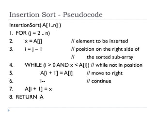 Insertion Sort - Pseudocode
InsertionSort( A[1..n] )
1. FOR (j = 2 .. n)
2.
x = A[j]
3.
i=j–1
4.
5.
6.
7.
8.

// element to be inserted
// position on the right side of
//
the sorted sub-array
WHILE (i > 0 AND x < A[i]) // while not in position
A[i + 1] = A[i]
// move to right
i-// continue
A[i + 1] = x
RETURN A

 