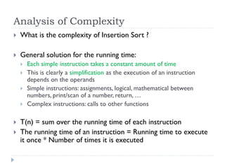 Analysis of Complexity


What is the complexity of Insertion Sort ?



General solution for the running time:









Each simple instruction takes a constant amount of time
This is clearly a simplification as the execution of an instruction
depends on the operands
Simple instructions: assignments, logical, mathematical between
numbers, print/scan of a number, return, …
Complex instructions: calls to other functions

T(n) = sum over the running time of each instruction
The running time of an instruction = Running time to execute
it once * Number of times it is executed

 