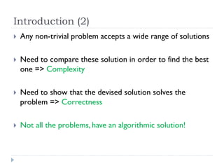 Introduction (2)


Any non-trivial problem accepts a wide range of solutions



Need to compare these solution in order to find the best
one => Complexity



Need to show that the devised solution solves the
problem => Correctness



Not all the problems, have an algorithmic solution!

 