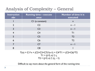 Analysis of Complexity – General
Instruction
nbr

Running time – execute
once

Number of time it is
executed

1

C1 (a constant)

n

2

C2

n–1

3

C3

n–1

4

C4

T1

5

C5

T2

6

C6

T2

7

C7

n–1

8

C8

1

T(n) = C1*n + (C2+C3+C7)*(n-1) + C4*T1 + (C5+C6)*T2
T1 = (j=2..n)  tj
T2 = (j=2..n)  (tj – 1)
Difficult to say more about the general form of the running time

 