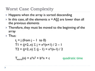 Worst Case Complexity





Happens when the array is sorted descending
In this case, all the elements x = A[j] are lower than all
the previous elements
Therefore, they must be moved to the beginning of the
array
Thus:
tj = j (from j – 1 to 0)
T1 = (j=2..n)  j = n*(n+1) / 2 – 1
T2 = (j=2..n)  (j - 1) = n*(n-1) / 2
Tworst(n) = a*n2 + b*n + c

quadratic time

 