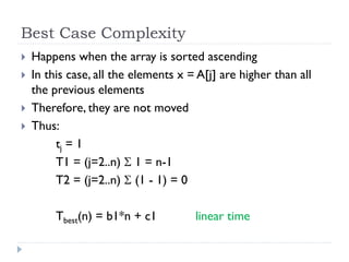 Best Case Complexity





Happens when the array is sorted ascending
In this case, all the elements x = A[j] are higher than all
the previous elements
Therefore, they are not moved
Thus:
tj = 1
T1 = (j=2..n)  1 = n-1
T2 = (j=2..n)  (1 - 1) = 0
Tbest(n) = b1*n + c1

linear time

 