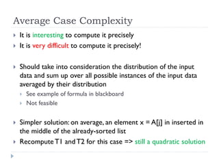 Average Case Complexity





It is interesting to compute it precisely
It is very difficult to compute it precisely!
Should take into consideration the distribution of the input
data and sum up over all possible instances of the input data
averaged by their distribution






See example of formula in blackboard
Not feasible

Simpler solution: on average, an element x = A[j] in inserted in
the middle of the already-sorted list
Recompute T1 and T2 for this case => still a quadratic solution

 