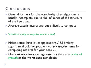 Conclusions



General formula for the complexity of an algorithm is
usually incomplete due to the influence of the structure
of the input data
Average case is interesting, but difficult to compute



Solution: only compute worst case!



Makes sense for a lot of applications: ABS braking
algorithm should be good on worst case, the same for
computing reports for your boss, …
On most occasions, average case has the same order of
growth as the worst case complexity





 