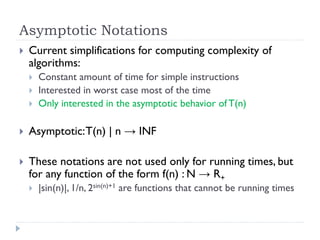 Asymptotic Notations


Current simplifications for computing complexity of
algorithms:




Constant amount of time for simple instructions
Interested in worst case most of the time
Only interested in the asymptotic behavior of T(n)



Asymptotic: T(n) | n → INF



These notations are not used only for running times, but
for any function of the form f(n) : N → R+


|sin(n)|, 1/n, 2sin(n)+1 are functions that cannot be running times

 