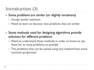 Introduction (3)


Some problems are similar (or slightly variations)





Accept similar solutions
Need to learn to discover two problems that are similar

Some methods used for designing algorithms provide
solutions for different problems



Need to understand these methods in order to know to use
them for as many problems as possible
The problems that can be solved using one method have some
common properties!

 