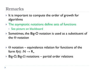Remarks



It is important to compute the order of growth for
algorithms
The asymptotic notations define sets of functions


See picture on blackboard



Sometimes, the Big-O notation is used as a substituent of
the  notation



 notation – equivalence relation for functions of the
form f(n) : N → R+
Big-O, Big- notations – partial order relations



 