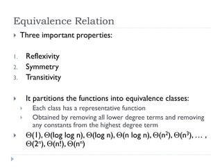 Equivalence Relation


Three important properties:

3.

Reflexivity
Symmetry
Transitivity



It partitions the functions into equivalence classes:

1.
2.






Each class has a representative function
Obtained by removing all lower degree terms and removing
any constants from the highest degree term

(1), (log log n), (log n), (n log n), (n2), (n3), … ,
(2n), (n!), (nn)

 