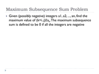 Maximum Subsequence Sum Problem


Given (possibly negative) integers a1, a2, ..., an, find the
maximum value of (k=i..j)Σak. The maximum subsequence
sum is defined to be 0 if all the integers are negative

 