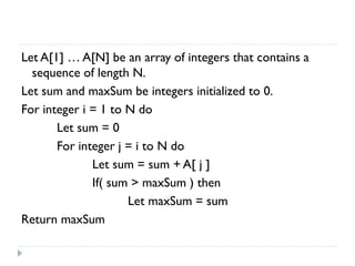 Let A[1] … A[N] be an array of integers that contains a
sequence of length N.
Let sum and maxSum be integers initialized to 0.
For integer i = 1 to N do
Let sum = 0
For integer j = i to N do
Let sum = sum + A[ j ]
If( sum > maxSum ) then
Let maxSum = sum
Return maxSum

 