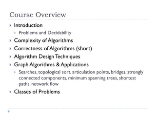 Course Overview


Introduction







Complexity of Algorithms
Correctness of Algorithms (short)
Algorithm Design Techniques
Graph Algorithms & Applications




Problems and Decidability

Searches, topological sort, articulation points, bridges, strongly
connected components, minimum spanning trees, shortest
paths, network flow

Classes of Problems

 