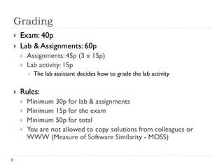 Grading



Exam: 40p
Lab & Assignments: 60p



Assignments: 45p (3 x 15p)
Lab activity: 15p




The lab assistant decides how to grade the lab activity

Rules:






Minimum 30p for lab & assignments
Minimum 15p for the exam
Minimum 50p for total
You are not allowed to copy solutions from colleagues or
WWW (Measure of Software Similarity - MOSS)

 