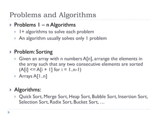 Problems and Algorithms


Problems 1 – n Algorithms





Problem: Sorting






1+ algorithms to solve each problem
An algorithm usually solves only 1 problem

Given an array with n numbers A[n], arrange the elements in
the array such that any two consecutive elements are sorted
(A[i] <= A[i + 1] for i = 1..n-1)
Arrays A[1..n]

Algorithms:


Quick Sort, Merge Sort, Heap Sort, Bubble Sort, Insertion Sort,
Selection Sort, Radix Sort, Bucket Sort, …

 