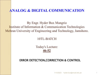 ANALOG & DIGITAL COMMUNICATION
By Engr. Hyder Bux Mangrio
Institute of Information & Communication Technologies
Mehran University of Engineering and Technology, Jamshoro.
10TL-BATCH
Today's Lecture:
46-52
ERROR DETECTION,CORRECTION & CONTROL
1/13/2023 1
hyder.bux@muet.edu.pk
 