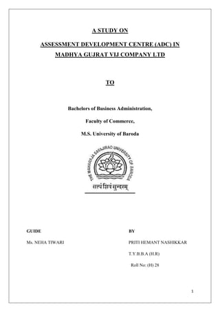 1
A STUDY ON
ASSESSMENT DEVELOPMENT CENTRE (ADC) IN
MADHYA GUJRAT VIJ COMPANY LTD
TO
Bachelors of Business Administration,
Faculty of Commerce,
M.S. University of Baroda
GUIDE BY
Ms. NEHA TIWARI PRITI HEMANT NASHIKKAR
T.Y.B.B.A (H.R)
Roll No: (H) 28
 