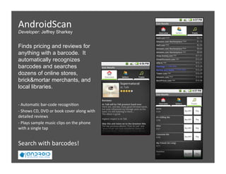 AndroidScan  
Developer: Jeffrey Sharkey


Finds pricing and reviews for
anything with a barcode. It
automatically recognizes
barcodes and searches
dozens of online stores,
brick&mortar merchants, and
local libraries.  


‐ Automa5c bar‐code recogni5on 
  
‐ Shows CD, DVD or book cover along with 
  
detailed reviews 
‐ Plays sample music clips on the phone 
  
with a single tap 


Search with barcodes! 