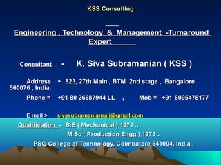 KSS ConsultingKSS Consulting
Engineering , Technology & Management -TurnaroundEngineering , Technology & Management -Turnaround
ExpertExpert
CConsultantonsultant - K. Siva Subramanian ( KSS )- K. Siva Subramanian ( KSS )
AddressAddress -- 823, 27th Main , BTM 2nd stage , Bangalore823, 27th Main , BTM 2nd stage , Bangalore
560076 , India.560076 , India.
Phone =Phone = +91 80 26687944 LL+91 80 26687944 LL ,, Mob =Mob = +91+91 80954781778095478177
E mail >E mail > sivasubramanianraji@gmail.comsivasubramanianraji@gmail.com
QualificationQualification -- B.E ( Mechanical ) 1971 .,B.E ( Mechanical ) 1971 .,
M.Sc ( Production Engg ) 1973M.Sc ( Production Engg ) 1973 ..
PSG College of Technology, Coimbatore 641004, India .PSG College of Technology, Coimbatore 641004, India .
 