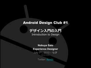 Android Design Club #1

   デザイン入門の入門
    Introduction to Design



         Nobuya Sato
     Experience Designer
     July 7th., 2010 – 七夕
           Revised version



        Twitter: #andc
 