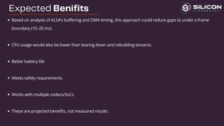 Expected Benifits
Based on analysis of ALSA’s buffering and DMA timing, this approach could reduce gaps to under a frame
boundary (10–20 ms).
CPU usage would also be lower than tearing down and rebuilding streams.
Better battery life
Meets safety requirements
Works with multiple codecs/SoCs
These are projected benefits, not measured results.
 