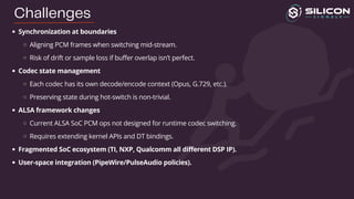 Synchronization at boundaries
Aligning PCM frames when switching mid-stream.
Risk of drift or sample loss if buffer overlap isn’t perfect.
Codec state management
Each codec has its own decode/encode context (Opus, G.729, etc.).
Preserving state during hot-switch is non-trivial.
ALSA framework changes
Current ALSA SoC PCM ops not designed for runtime codec switching.
Requires extending kernel APIs and DT bindings.
Fragmented SoC ecosystem (TI, NXP, Qualcomm all different DSP IP).
User-space integration (PipeWire/PulseAudio policies).
Challenges
 