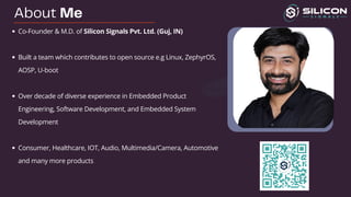 About Me
Co-Founder & M.D. of Silicon Signals Pvt. Ltd.​(Guj, IN)
Built a team which contributes to open source e.g Linux, ZephyrOS,
AOSP, U-boot ​
Over decade of diverse experience in Embedded Product
Engineering, Software Development, and Embedded System
Development​
Consumer, Healthcare, IOT, Audio, Multimedia/Camera, Automotive
and many more products ​
 