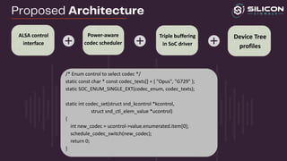 /* Enum control to select codec */
static const char * const codec_texts[] = { "Opus", "G729" };
static SOC_ENUM_SINGLE_EXT(codec_enum, codec_texts);
static int codec_set(struct snd_kcontrol *kcontrol,
struct snd_ctl_elem_value *ucontrol)
{
int new_codec = ucontrol->value.enumerated.item[0];
schedule_codec_switch(new_codec);
return 0;
}
ALSA control
interface
Triple buffering
in SoC driver
Device Tree
profiles
Power-aware
codec scheduler
Proposed Architecture
 