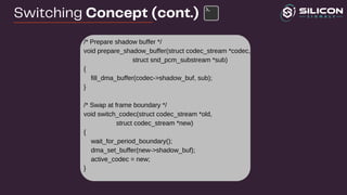 /* Prepare shadow buffer */
void prepare_shadow_buffer(struct codec_stream *codec,
struct snd_pcm_substream *sub)
{
fill_dma_buffer(codec->shadow_buf, sub);
}
/* Swap at frame boundary */
void switch_codec(struct codec_stream *old,
struct codec_stream *new)
{
wait_for_period_boundary();
dma_set_buffer(new->shadow_buf);
active_codec = new;
}
Switching Concept (cont.)
 