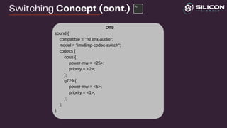 DTS
sound {
compatible = "fsl,imx-audio";
model = "imx8mp-codec-switch";
codecs {
opus {
power-mw = <25>;
priority = <2>;
};
g729 {
power-mw = <5>;
priority = <1>;
};
};
};
Switching Concept (cont.)
 