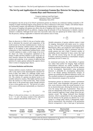 Page 1 Cameron Anderson - The Set-Up and Application of a Germanium Gamma Ray Detector
I. Introduction
Since its discovery in 1896 [1], the use of nuclear radia-
tion to determine the structure and composition of the
world around us has been standard practice. Easily ma-
nipulated and detected, radiation allows small and large
objects to be probed to gain information about their
composition or their fundamental building blocks, using
‘invisible radiation to make a visible image of an invisi-
ble object’ [2]. Early investigations capitalised on the
charge of alpha and beta radiation to peer deep into nu-
clear structure whereas the observability, negligible ab-
sorption and scattering in air, contrary to alpha and beta
particles [3], makes gamma radiation the superior choice
when it comes to imaging larger objects.
I.I Gamma Radiation and Detection
Gamma radiation consists of photons with energies typi-
cally in the region of the electromagnetic spectrum be-
tween 0.1Mev and 10Mev [3]. Although weakly ionis-
ing, their high energies ensure they are highly penetra-
tive. The creation of a gamma ray photon occurs in an
unstable radioactive nucleus. Most alpha and beta decays
leave the nucleus in a final excited state. These excited
states decay to the ground state energy though emission
of one or more gamma rays [3]. The activity of a radio-
active source will decrease exponentially as a function of
time,
𝐴 = 𝐴0 𝑒−𝜆𝑡
. (1)
Where A is the activity at time t, A0 is the source’s activi-
ty at t = 0, and λ the decay constant of the radioactive
source, related to the half-life of the source, τ1/2 by
𝜆 =
𝑙𝑛2
𝜏1/2
. (2)
Variable attenuation of gamma radiation makes it ideal
for imaging. Interactions with matter occur in a variety
of ways, with over 99% of interactions dominated by the
Photoelectric effect, pair production and Compton Scat-
tering. The Photoelectric effect is prominent with low-
energy gamma rays and a high Z (atomic) number of
attenuating matter (important in heavy atoms like lead
[4]), with the inverse being true for pair production.
Compton scattering dominates in intermediate energies,
particularly for low Z values. [5]
As mentioned previously, the observability of gamma
rays makes them perfect for imaging. High resolution
semiconductor detectors are readily available, with a
coaxial germanium detector being used for the duration
of this investigation. Spectrometry using germanium
detectors is preferable for investigating radionuclides
due to the sharply defined characteristic energies of
gamma rays produced by different radioactive nuclei. [6]
The excellent resolution of a germanium detector allows
these characteristic energies to be resolved.
Germanium gamma ray detectors contain a germanium
crystal which, when bombarded with gamma ray pho-
tons, excite electrons within the crystal structure to cre-
ate an electron-hole pair, allowing the electrons to trans-
verse the energy band gap of germanium. These elec-
trons are subsequently swept away by an applied electric
field, created by applying a large voltage across the ger-
manium crystal. The charge collected from liberated
electrons, which is proportional to the energy deposited
into the detector by the gamma ray photons [7], is con-
verted to a voltage pulse which is subsequently ampli-
fied for measurement. One drawback of the germanium
detector arrangement is that a band gap of germanium
The Set-Up and Application of a Germanium Gamma Ray Detector for Imaging using
Gamma Rays and Fluorescent X-rays
Cameron Anderson (and Paul Gape)
Level 3 Laboratory Project, Final Report
Michaelmas Term 2014
Investigations into the set-up of an Ortec® germanium gamma ray detector are conducted, leading eventually to 2D
imaging of simple lead based objects using gamma rays from a radioactive Co60 source. Simple, well defined objects
are successfully imaged, with difficulties in determining any irregular defects in objects.
The success of imaging with gamma rays allows the use of imaging with X-rays to be studied, with the detection set-
up altered to apprehend hard X-ray photons, imaging using the principle of X-ray fluorescence to identify a known
element is conducted. Although trivial scans were successful, many areas are opened up for further study to fully re-
fine the process, making it applicable to industrial and academic areas of study.
Material
Atomic
Symbol
Atomic
Number
Operating
Temperature
Band Gap
(eV)
Electron-hole
creation energy ε
(eV)
Density (gcm-3
)
Germanium Ge 32 Liquid N2 (77K) 0.67 2.96 5.32
Table 1. Properties of semiconducting germanium within the detector implemented for the duration of the investigation. [7] Properties
displayed are at the operating temperature of 77K
 
