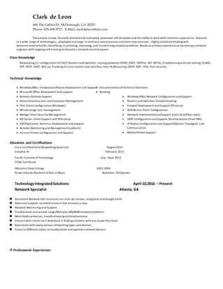 Clark de Leon
444 The Gables Dr, McDonough, GA 30253
Phone: 678-458-9713 E-Mail: clarkdeleon@me.com
Passionate,astute, focused,talented and motivated, possesses self-discipline and the ability to work with minimum supervision. Exposed
to a wide range of technologies, adaptableand eager to embracenew processes and learn new concepts . Highly analytical thinking with
demonstrated talentfor identifying, scrutinizing, improving, and streamlining complex problems. Ready to achieve experience on becoming a network
engineer with ongoing self-training to become a network security expert.
Cisco Knowledge
Networking CLI configuration ofCISCO Routers and Switches, routing protocols EIGRP, OSPF, OSPFv3, RIP, RIPnG, IP addressing and sub-netting, VLANS,
VTP, RSTP, PVST, 802.1q, Trunking on Cisco routers and switches, Inter-VLAN routing, DHCP, NAT, IPv6, Port security.
Technical Knowledge
 Windows/Mac, hardware/software Deployment and Support
 Microsoft Office Deployment and support
 Remote Desktop Support
 Active directory User and Computer Management
 Thin Client configuration (Windows)
 MS exchange user management
 Mxlogic Email Security Management
 MS Server client Support and VPN setup
 ESET/Symantec Antivirus Deployment and Support
 Remote Monitoring and Management (Labtech)
 Various Printer Configuration and Support
 Documentation ofTechnical Solutions
 Working
 Windows/Mac Network Configuration and Support
 Routers and Switches Troubleshooting
 Firewall Deployment and Support (PFsense)
 Wifi/Access Point Configuration
 Network Implementation/Support (Cat5,5E,6/Fiber optic)
 VOIP Configuration and Support (Yealink phones/Free PBX)
 IP Radios Configuration and Support(Options Cloudgate, Link
Commuication
 Mobile/Tablet Support
Education and Certifications
Cisco Certified Entry Networking Associate August 2015
Comptia A+ February 2015
Pacific Institute of Technology July – Sept 2015
CCNA Certificate
Mountain View College 2001-2004
Study towards Bachelor ofArts in Music Bukidnon, Philippines
TechnologyIntegratedSolutions April 10,2016 – Present
Network Specialist Atlanta, GA
 Document Network Info structures on cities we service, using Excel and Google Earth.
 Advanced support; resolved issues in five minutes or less.
 Network Monitoring and Support.
 Troubleshoot and resolve Large/Multiple LAN/WAN network problems.
 Mesh Radio provision, troubleshooting and maintainance
 Interact with clients on a daily basis in finding solutions with any issues they have.
 Experience with many various networking types and devices.
 Travel to different states to troubleshoot and optimize network devices.
IT Professional Experiences
 