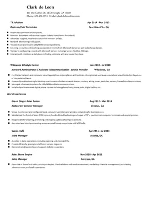 Clark de Leon
444 The Gables Dr, McDonough, GA 30253
Phone: 678-458-9713 E-Mail: clarkdeleon@me.com
T3 Solutions Apr 2014 - Mar 2015
Desktop/Field Technician Peachtree City, GA
 Report to supervisor for daily tasks,
 Monitor, document and resolve support tickets from clients (freshdesk)
 Advanced support; resolved issues in five minutes or less.
 Network Monitoring and Support.
 Troubleshoot and resolve LAN/WAN network problems.
 Creating accounts and resetting passwords ofclients from Microsoft Server as well as Exchange Server.
 Trained in configuring around with Microsoft Server, Exchange Server, McAfee, MXlogic.
 Interact with clients on a daily basis in finding solutions with any issues they have.
Wildwood Lifestyle Center Jan 2010 - Jul 2010
Network Administrator / Assistant Telecommunication Service Provider Wildwood, GA
 Facilitated network and computer security guidelines in compliancewith policies; strengthened user awareness about unauthorized or illegaluse
of computer software
 Provided troubleshooting for desktop user issues and other network devices, routers, wiring issues, switches,servers, firewalls and workstations.
 Managed all network systems for LAN/WAN and telecommunications.
 Installed and maintained digital phone system including phone lines, phone jacks, digital cables,etc.
Work Experiences
Green Ginger Asian Fusion Aug 2012 - Mar 2014
Restaurant General Manager Decatur, GA
 Setup, maintained and configured basic computers, printers and wireless networking for business uses.
 Maintained the Point of Sales (POS) system; handled troubleshooting and repair ofPC’s, touchscreen computer terminals and receipt printers.
 Responsible for creating, promoting and ongoing upkeep ofcompany website.
 Recruited and hired outstanding restaurant staffbased on aptitude and attitude.
Saigon Café Apr 2011 - Jul 2013
Store Manager Atlanta, GA
 Assisted in daily operations,including opening and closing ofthe
 Provided friendly, prompt and efficient service to guests
 Demonstrated leadership and support skills to co-workers
Aztec Stone Empire Nov 2010 - Apr 2011
Sales Manager Norcross, GA
 Expertise in Stone Yard sales, pricing strategies,clientrelations and needs assessment, marketing, financial management,pu rchasing,
administration,and staffsupervision.
 