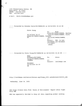 1200 Pennsylvania Avenue, NW
Washington, DC 20460
PHONE:   202/564-6935
FAX:   202/565-2441

e-mail:   doyle. brendan~epa .gay




 ---- Forwarded by Brendan Doyle/DC/IJSEPA/US on 06/18/2003 05:45 PM


                        Steve Young
                                                    To:          Mike
                                                    Flynn/DC/USEPA/TJS©EPA, Heather
                        06/18/2003 05:37              Case/DC/USEPA/tYS@EPA, Steve
                        Adams /DC/TJSEPA/IJS@EPA, Brendan
                        PM                            Doyle/DC/USEPA/UJS@EPA
                                                    CC:
                                                    Subject:     FWD: On RoE:
                                                    ins ideepa. corn document
                                                     ["-climate"
                                                      issue]




   ---Forwarded by Steve Young/DC/TJSEPA/US on 06/18/2003     05:38 PM ---

                        Emma
                        McNamara/DC/USEPA          To:        Steve
                        Young/DC/UJSEPA/US©EPA
                        /US@EPA                    CC:
                                                   Subject:   insideepa. corn
                        document
                        06/18/2003 04:39
                        PM




http://insideepa.com/secure/docnum.asp?f=epa_2001.ask&docflum=6l8 2 0 0 3_omb


 wednesday, June 18,   2003




EPA Drops Climate Data From 'State of Environment' Report After Fight
With OMB

EPA has apparently decided to drop all data regarding global warming
 