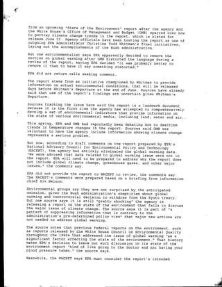 ifrom an upcoming "State of the Environment' report after the agency and
the White House's Office of Management and Budget COMB) sparred over how
to portray climate change trends in the report, which is slated for
release June 23. Agency officials have been touting the report as one of
outgoing EPA Administrator Christine Todd Whitman's final initiatives,
laying out the accomplishments of the Bush administration.

But one environmentalist says EPA apparently decided to remove the
section on global warming after 0MB distorted the language during a
review of the report, saying EPA decided 'it was probably better to
remove it than to have it say something distorted."

EPA did not return calls seeking comment.

The report stems from an initiative championed by Whitman to provide
information on actual environmental conditions, that will be released
days before Whitman's departure at the end of June. Sources have already
said that use of the report's findings are uncertain given Whitman's
departure.

Sources tracking the issue have said the report is a landmark document
because it is the first time the agency has attempted to comprehensively
develop a set ot environmental indicators that provide information on
the state of various environmental media, including land, water and air..

This spring, EPA and 0MB had reportedly been debating how to describe
trends in temperature changes in the report. Sources said 0MB was
reluctant to have the agency include information showing climate change
represents a serious, problem.

But now, according to draft comments on the report prepared by EPA's
National Advisory Council for Environmental Policy and Technology
 (NACEPT) , the agency has entirely eliminated the global warming data.
"We were advised that data related to global warming issue were not in
the report. EPA will need to be prepared to address why the report does
not include global climate change, greenhouse gases, and other maj or
issues, " the comments say.

EPA did not provide the report to NACEPT to review, the comments say.
The NACEPT's comments were prepared based on a brief ing from information
chief Kim Nelson.

Environmental groups say they are not surprised by the anticipated
omission, given the Bush administration's skepticism about global
warming and controversial decision to withdraw from the Kyoto treaty.
But one source says it is still "pretty shocking" the agency is
releasing a report on the state of the environment that fails to discuss
the major issue of climate change. The source says it is part of "a
pattern of suppressing information that is contrary to the
administration's pre-determined policy view" that major new actions are
not needed to address global warming.

The source notes that previous federal reports on the environment, such
as reports released by the White House Council on Environmental Quality
throughout the 1980s that addressed the issue of global warming "as a
significant factor affecting the state of the environment." That history
makes EPA's decision to leave out such discussion in its state of the
environment report "kind of like going to the doctor and not having your
blood pressure taken," the source says.

Meanwhile, the NACEPT says EPA must consider the report's intended
 