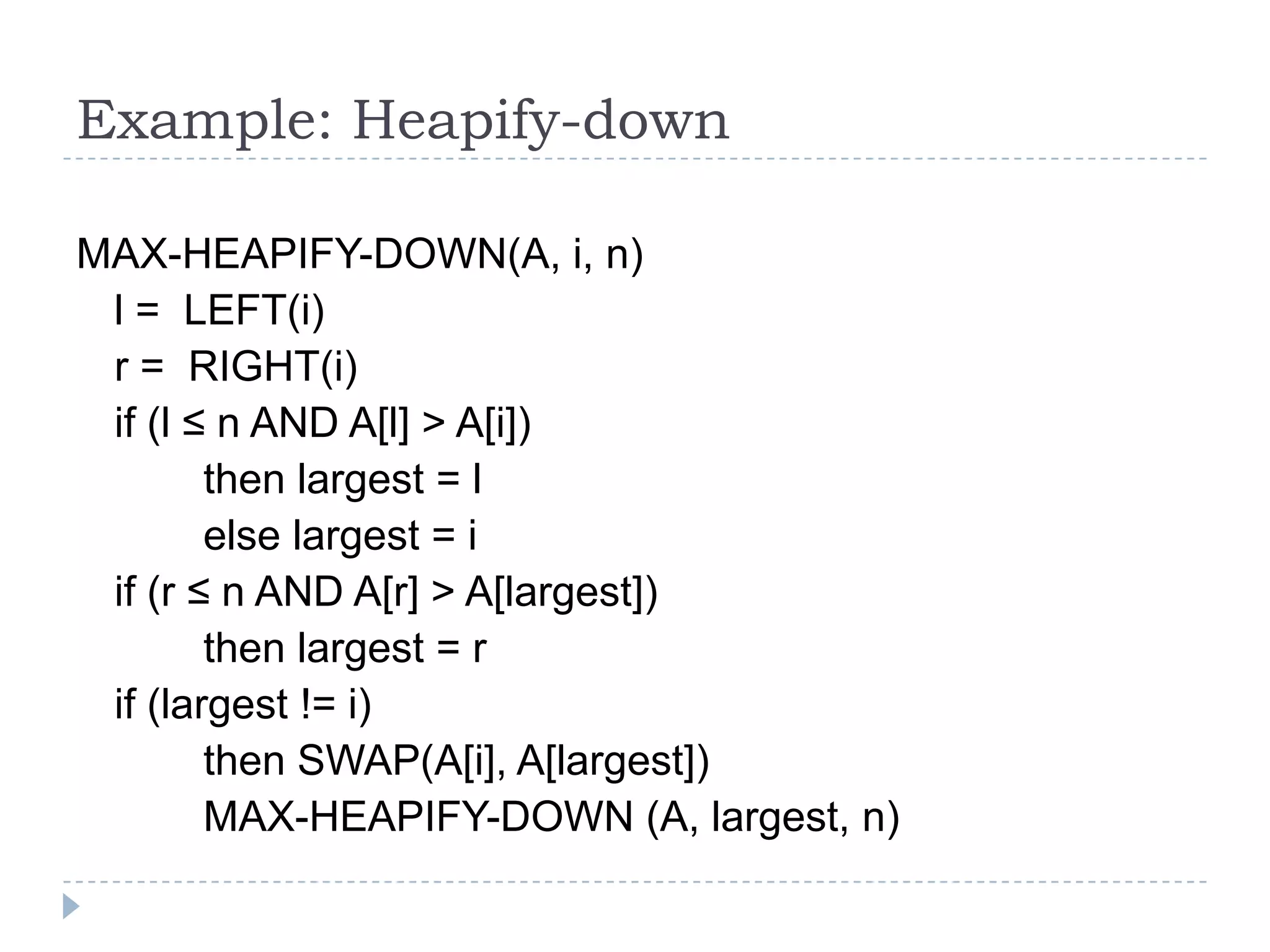 Example: Heapify-down
MAX-HEAPIFY-DOWN(A, i, n)
l = LEFT(i)
r = RIGHT(i)
if (l ≤ n AND A[l] > A[i])
then largest = l
else largest = i
if (r ≤ n AND A[r] > A[largest])
then largest = r
if (largest != i)
then SWAP(A[i], A[largest])
MAX-HEAPIFY-DOWN (A, largest, n)

 