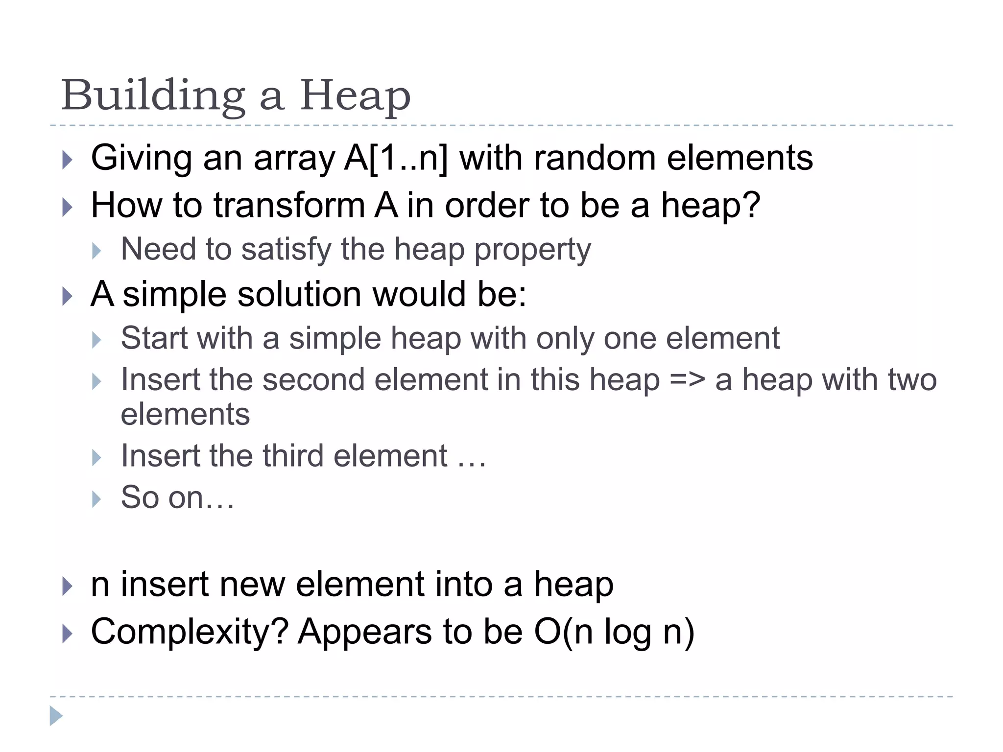 Building a Heap



Giving an array A[1..n] with random elements
How to transform A in order to be a heap?




A simple solution would be:








Need to satisfy the heap property
Start with a simple heap with only one element
Insert the second element in this heap => a heap with two
elements
Insert the third element …
So on…

n insert new element into a heap
Complexity? Appears to be O(n log n)

 