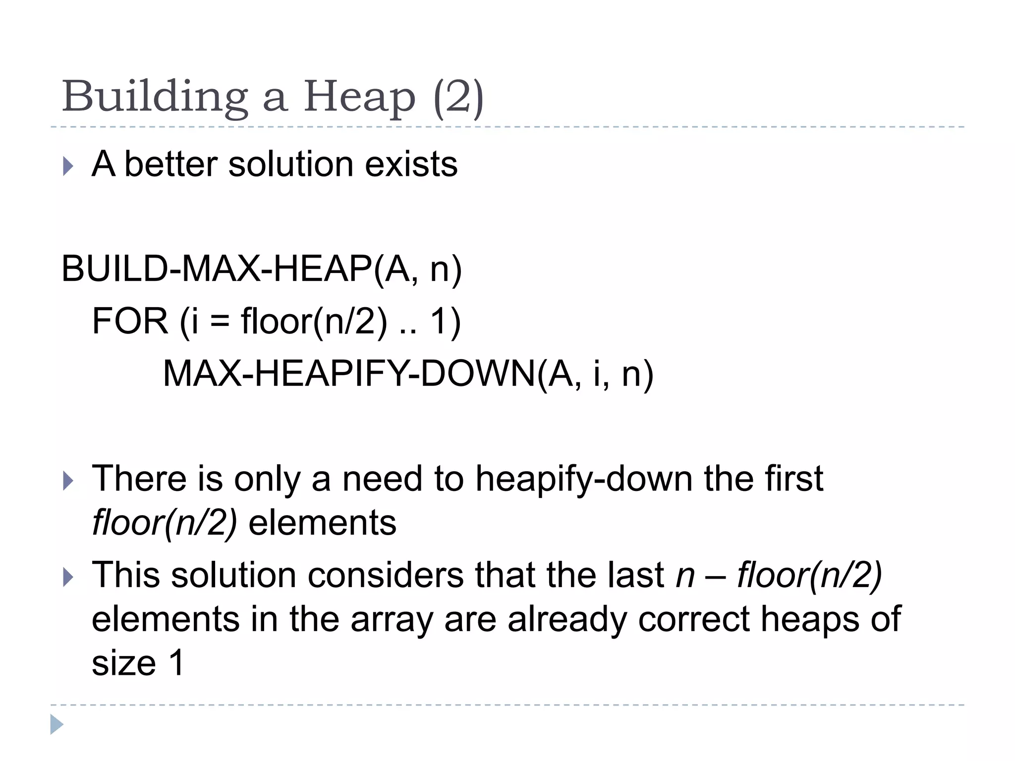 Building a Heap (2)


A better solution exists

BUILD-MAX-HEAP(A, n)
FOR (i = floor(n/2) .. 1)
MAX-HEAPIFY-DOWN(A, i, n)



There is only a need to heapify-down the first
floor(n/2) elements
This solution considers that the last n – floor(n/2)
elements in the array are already correct heaps of
size 1

 